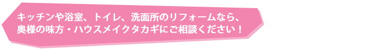 キッチンや浴室、トイレ、洗面所のリフォームなら、奥様の味方・ハウスメイクタカギにご相談ください！