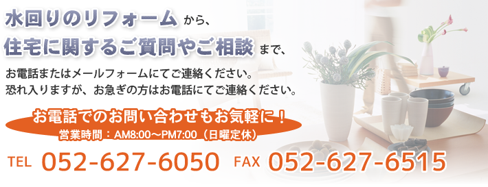 水回りのリフォームから、住宅に関するご質問やご相談などございましたら、お電話またはメールフォームにてご連絡ください。恐れ入りますが、お急ぎの方はお電話にてご連絡ください。お電話でのお問い合わせもお気軽に！ TEL:052-627-6050 FAX：:052-627-6515