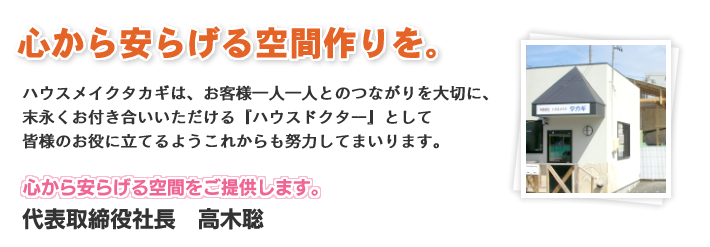 心から安らげる空間作りを。ハウスメイクタカギは、お客様一人一人とのつながりを大切に、末永くお付き合いいただける『ハウスドクター』として皆様のお役に立てるようこれからも努力してまいります。