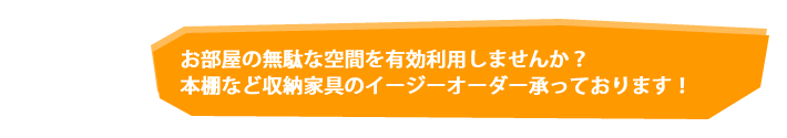 お部屋の無駄な空間を有効利用しませんか？本棚など収納家具のイージーオーダー承っております！