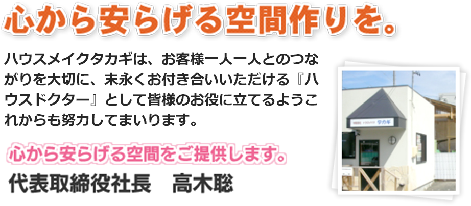 心から安らげる空間作りを。ハウスメイクタカギは、お客様一人一人とのつながりを大切に、末永くお付き合いいただける『ハウスドクター』として皆様のお役に立てるようこれからも努力してまいります。